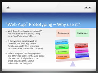 “Web App” Prototyping – Why use it? Web App did not possess certain iOS features such as the “shake,” “ring tone,” and “vibration” effects. If the wireless signal is weak or unstable, the Web App cannot function correctly (e.g. prolonged response times or unloaded content)In later stages of the design process the difference between the web-based platform and final platform is too great, providing little useful information for designers. AdvantageslimitationsConvenient accessLess useful in later design stageSimulate key functionsNeed fast internetEasier to reviseCannot simulate all featuresFaster to create