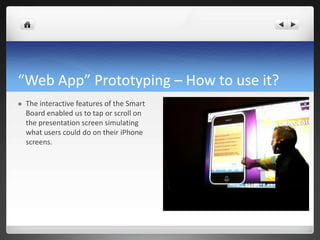“Web App” Prototyping – How to use it? The interactive features of the Smart Board enabled us to tap or scroll on the presentation screen simulating what users could do on their iPhone screens.