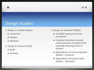 Design StudiesDesign is a Artifact (Noun)ConstructsModelsMethodsDesign is a Process (Verb)BuildEvaluateDesign is a Dynamic ProblemUnstable requirements and constraintsComplex interactions among subcomponents of problem and resulting subcomponents of solutionDependence on human cognitive abilities - CreativityDependence on human social abilities - Teamwork