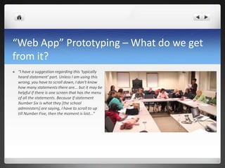 “Web App” Prototyping – What do we get from it? “I have a suggestion regarding this 'typically heard statement' part. Unless I am using this wrong, you have to scroll down, I don't know how many statements there are... but it may be helpful if there is one screen that has the menu of all the statements. Because if statement Number Six is what they [the school administers] are saying, I have to scroll to up till Number Five, then the moment is lost...”