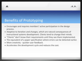 Benefits of PrototypingEncourages and requires members’ active participation in the design process.Adaptive to iteration and changes, which are natural consequences of instructional systems development. Clients tend to change their minds.“Clients” don't know their requirements until they see them implemented.The equivalent of a paper specification where errors can be detected earlier.More creativity - quicker user feedback. Accelerates the development cycle and reduces the cost. 