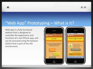 “Web App” Prototyping – What is it? Web-app is a fully functional website that is designed to resemble the appearance and functions of a real iPhone app, and can be accessed using the browser (Safari) that is part of the iOS environment. 