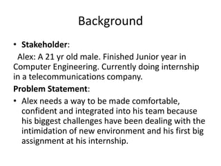 Background
• Stakeholder:
Alex: A 21 yr old male. Finished Junior year in
Computer Engineering. Currently doing internship
in a telecommunications company.
Problem Statement:
• Alex needs a way to be made comfortable,
confident and integrated into his team because
his biggest challenges have been dealing with the
intimidation of new environment and his first big
assignment at his internship.
 