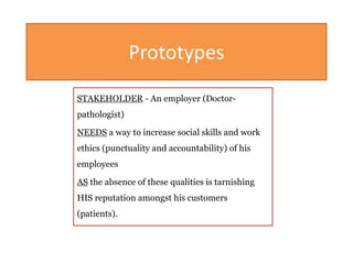 Prototypes
STAKEHOLDER - An employer (Doctor-
pathologist)
NEEDS a way to increase social skills and work
ethics (punctuality and accountability) of his
employees
AS the absence of these qualities is tarnishing
HIS reputation amongst his customers
(patients).
 
