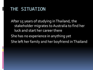 THE SITUATION
After 15 years of studying inThailand, the
stakeholder migrates to Australia to find her
luck and start her career there
She has no experience in anything yet
She left her family and her boyfriend inThailand
 