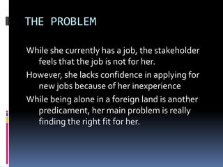 THE PROBLEM
While she currently has a job, the stakeholder
feels that the job is not for her.
However, she lacks confidence in applying for
new jobs because of her inexperience
While being alone in a foreign land is another
predicament, her main problem is really
finding the right fit for her.
 