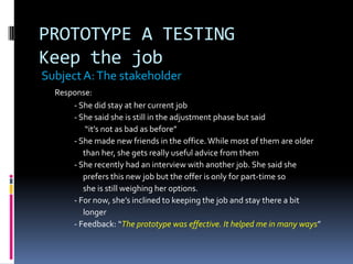 PROTOTYPE A TESTING
Keep the job
SubjectA:The stakeholder
Response:
- She did stay at her current job
- She said she is still in the adjustment phase but said
“it’s not as bad as before”
- She made new friends in the office.While most of them are older
than her, she gets really useful advice from them
- She recently had an interview with another job. She said she
prefers this new job but the offer is only for part-time so
she is still weighing her options.
- For now, she’s inclined to keeping the job and stay there a bit
longer
- Feedback: “The prototype was effective. It helped me in many ways”
 