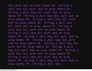 All  work  and  no  play  makes  Mr.  String  a  
             dull  boy  All  work  and  no  play  makes  Mr.  
             String  a  dull  boy  All  work  and  no  play  
             makes  Mr.  String  a  dull  boy  All  work  and  no  
             play  makes  Mr.  String  a  dull  boy  All  work  
             and  no  play  makes  Mr.  String  a  dull  boy
             All  work  and  no  play  makes  Mr.  String  a  
             dull  boy  All  work  and  no  play  makes  Mr.  
             String  a  dull  boy  All  work  and  no  play  
             makes  Mr.  String  a  dull  boy  All  work  and  no  
             play  makes  Mr.  String  a  dull  boy  All  work  
             and  no  play  makes  Mr.  String  a  dull  boy  All  
             work  and  no  play  makes  Mr.  String  a  dull  
             boy  All  work  and  no  play  makes  Mr.  String  a  
             dull  boy  All  work  and  no  play  makes  Mr.  
             String  a  dull  boy  All  work  and  no  play  
             makes  Mr.  String  a  dull  boy  All  work  and  no  
             play  makes  Mr.  String  a  dull  boy
Donnerstag, 19. November 2009
 