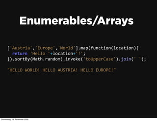 Enumerables/Arrays

      ['Austria','Europe','World'].map(function(location){
          return  'Hello  '+location+'!';
      }).sortBy(Math.random).invoke('toUpperCase').join('  ');

      "HELLO  WORLD!  HELLO  AUSTRIA!  HELLO  EUROPE!"




Donnerstag, 19. November 2009
 