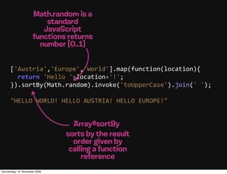 Math.random is a
                          standard
                         JavaScript
                      functions returns
                        number [0..1]


      ['Austria','Europe','World'].map(function(location){
          return  'Hello  '+location+'!';
      }).sortBy(Math.random).invoke('toUpperCase').join('  ');

      "HELLO  WORLD!  HELLO  AUSTRIA!  HELLO  EUROPE!"


                                  Array#sortBy
                                sorts by the result
                                  order given by
                                 calling a function
                                     reference
Donnerstag, 19. November 2009
 
