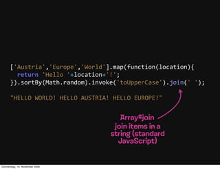 ['Austria','Europe','World'].map(function(location){
          return  'Hello  '+location+'!';
      }).sortBy(Math.random).invoke('toUpperCase').join('  ');

      "HELLO  WORLD!  HELLO  AUSTRIA!  HELLO  EUROPE!"


                                        Array#join
                                      join items in a
                                     string (standard
                                       JavaScript)


Donnerstag, 19. November 2009
 