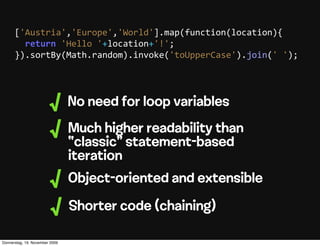 ['Austria','Europe','World'].map(function(location){
          return  'Hello  '+location+'!';
      }).sortBy(Math.random).invoke('toUpperCase').join('  ');




                        √       No need for loop variables
                        √       Much higher readability than
                                “classic” statement-based
                                iteration
                        √       Object-oriented and extensible

                        √       Shorter code (chaining)

Donnerstag, 19. November 2009
 