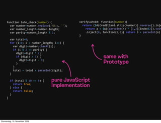 function  luhn_check(number)  {                 verifyLuhn10:  function(number){
         var  number=number.replace(/D/g,  '');         return  ($A(CreditCard.strip(number)).reverse().inje
         var  number_length=number.length;                   return  a  +  $A((parseInt(n)  *  [1,2][index%2]).toSt
         var  parity=number_length  %  2;                    .inject(0,  function(b,o){  return  b  +  parseInt(o)  
                                                     }
         var  total=0;
         for  (i=0;  i  <  number_length;  i++)  {
             var  digit=number.charAt(i);
             if  (i  %  2  ==  parity)  {
                 digit=digit  *  2;
                 if  (digit  >  9)  {
                     digit=digit  -­‐  9;
                                                                       same with
                 }                                                     Prototype
             }
             total  =  total  +  parseInt(digit);
         }
       
         if  (total  %  10  ==  0)  {  pure JavaScript
             return  true;
         }  else  {
                                       implementation
             return  false;
         }
     }




Donnerstag, 19. November 2009
 