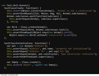 new  Test.Unit.Runner({
     testClassCreate:  function()  {
         this.assert(Object.isFunction(Animal),  'Animal  is  not  a  constructor');
         this.assertEnumEqual([Cat,  Mouse,  Dog,  Ox],  Animal.subclasses);
         Animal.subclasses.each(function(subclass)  {
             this.assertEqual(Animal,  subclass.superclass);
         },  this);

         var  Bird  =  Class.create(Animal);
         this.assertEqual(Bird,  Animal.subclasses.last());
         this.assertEnumEqual(Object.keys(new  Animal).sort(),  
             Object.keys(new  Bird).without('constructor').sort());
     },

     testClassInstantiation:  function()  {
         var  pet  =  new  Animal("Nibbles");
         this.assertEqual("Nibbles",  pet.name,  "property  not  initialized");
         this.assertEqual('Nibbles:  Hi!',  pet.say('Hi!'));
         this.assertEqual(Animal,  pet.constructor,  "bad  constructor  reference");
         this.assertUndefined(pet.superclass);

         var  Empty  =  Class.create();
         this.assert('object',  typeof  new  Empty);
     },


Donnerstag, 19. November 2009
 