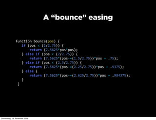 A “bounce” easing


               function  bounce(pos)  {
                     if  (pos  <  (1/2.75))  {
                             return  (7.5625*pos*pos);
                     }  else  if  (pos  <  (2/2.75))  {
                             return  (7.5625*(pos-­‐=(1.5/2.75))*pos  +  .75);
                     }  else  if  (pos  <  (2.5/2.75))  {
                             return  (7.5625*(pos-­‐=(2.25/2.75))*pos  +  .9375);
                     }  else  {
                             return  (7.5625*(pos-­‐=(2.625/2.75))*pos  +  .984375);
                     }
                 }




Donnerstag, 19. November 2009
 