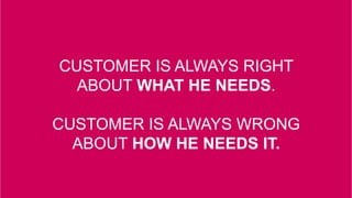 CUSTOMER IS ALWAYS RIGHT
ABOUT WHAT HE NEEDS.
CUSTOMER IS ALWAYS WRONG
ABOUT HOW HE NEEDS IT.
 