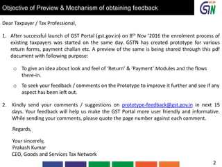 Objective of Preview & Mechanism of obtaining feedback
Dear Taxpayer / Tax Professional,
1. After successful launch of GST Portal (gst.gov.in) on 8th Nov ’2016 the enrolment process of
existing taxpayers was started on the same day. GSTN has created prototype for various
return forms, payment challan etc. A preview of the same is being shared through this pdf
document with following purpose:
o To give an idea about look and feel of ‘Return’ & ‘Payment’ Modules and the flows
there-in.
o To seek your feedback / comments on the Prototype to improve it further and see if any
aspect has been left out.
2. Kindly send your comments / suggestions on prototype-feedback@gst.gov.in in next 15
days. Your feedback will help us make the GST Portal more user friendly and informative.
While sending your comments, please quote the page number against each comment.
Regards,
Your sincerely,
Prakash Kumar
CEO, Goods and Services Tax Network
2
 