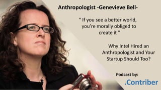 “ If you see a better world,
you’re morally obliged to
create it ”
Anthropologist -Genevieve Bell-
Why Intel Hired an
Anthropologist and Your
Startup Should Too?
Podcast by:
.Contriber
 