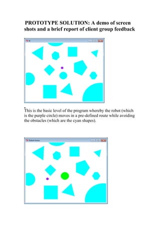 PROTOTYPE SOLUTION: A demo of screen 
shots and a brief report of client group feedback 
This is the basic level of the program whereby the robot (which 
is the purple circle) moves in a pre-defined route while avoiding 
the obstacles (which are the cyan shapes). 
 