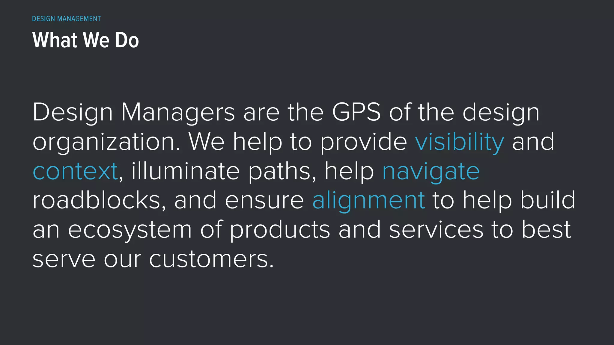 DESIGN MANAGEMENT
Design Managers are the GPS of the design
organization. We help to provide visibility and
context, illuminate paths, help navigate
roadblocks, and ensure alignment to help build
an ecosystem of products and services to best
serve our customers.
What We Do
 