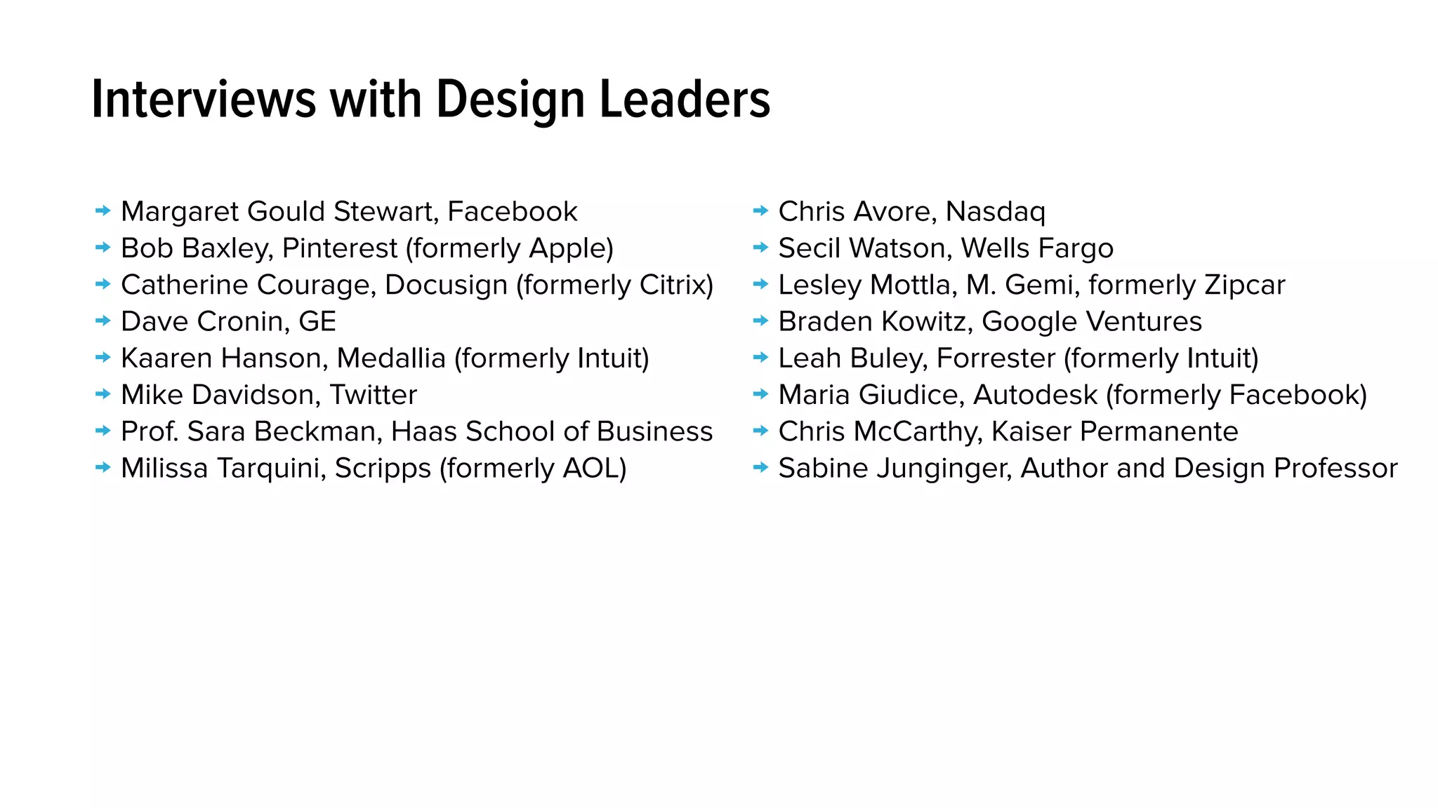 → Margaret Gould Stewart, Facebook
→ Bob Baxley, Pinterest (formerly Apple)
→ Catherine Courage, Docusign (formerly Citrix)
→ Dave Cronin, GE
→ Kaaren Hanson, Medallia (formerly Intuit)
→ Mike Davidson, Twitter
→ Prof. Sara Beckman, Haas School of Business
→ Milissa Tarquini, Scripps (formerly AOL)
Interviews with Design Leaders
→ Chris Avore, Nasdaq
→ Secil Watson, Wells Fargo
→ Lesley Mottla, M. Gemi, formerly Zipcar
→ Braden Kowitz, Google Ventures
→ Leah Buley, Forrester (formerly Intuit)
→ Maria Giudice, Autodesk (formerly Facebook)
→ Chris McCarthy, Kaiser Permanente
→ Sabine Junginger, Author and Design Professor
 