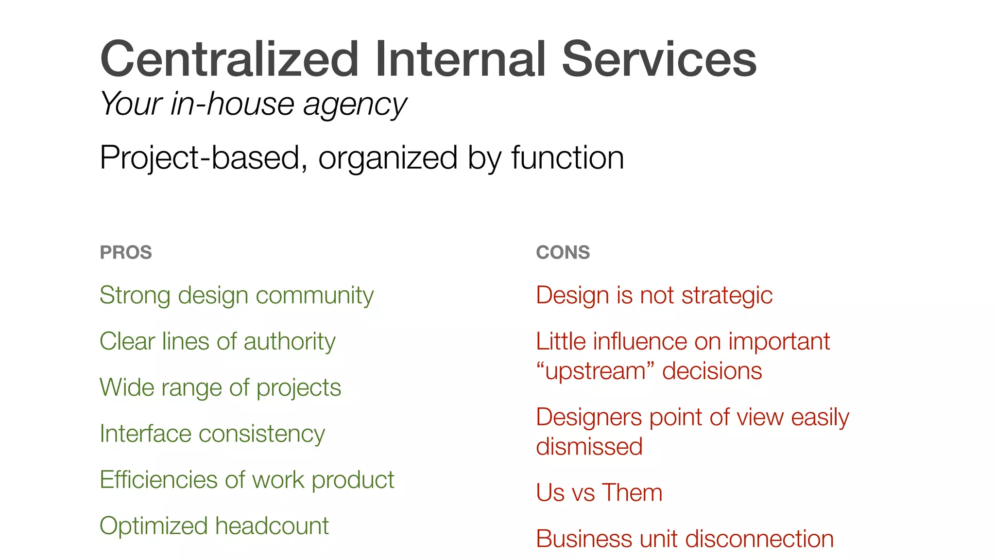 Centralized Internal Services
Your in-house agency
Project-based, organized by function
PROS
Strong design community
Clear lines of authority
Wide range of projects
Interface consistency
Efﬁciencies of work product
Optimized headcount 
CONS
Design is not strategic
Little inﬂuence on important
“upstream” decisions
Designers point of view easily
dismissed
Us vs Them
Business unit disconnection
 