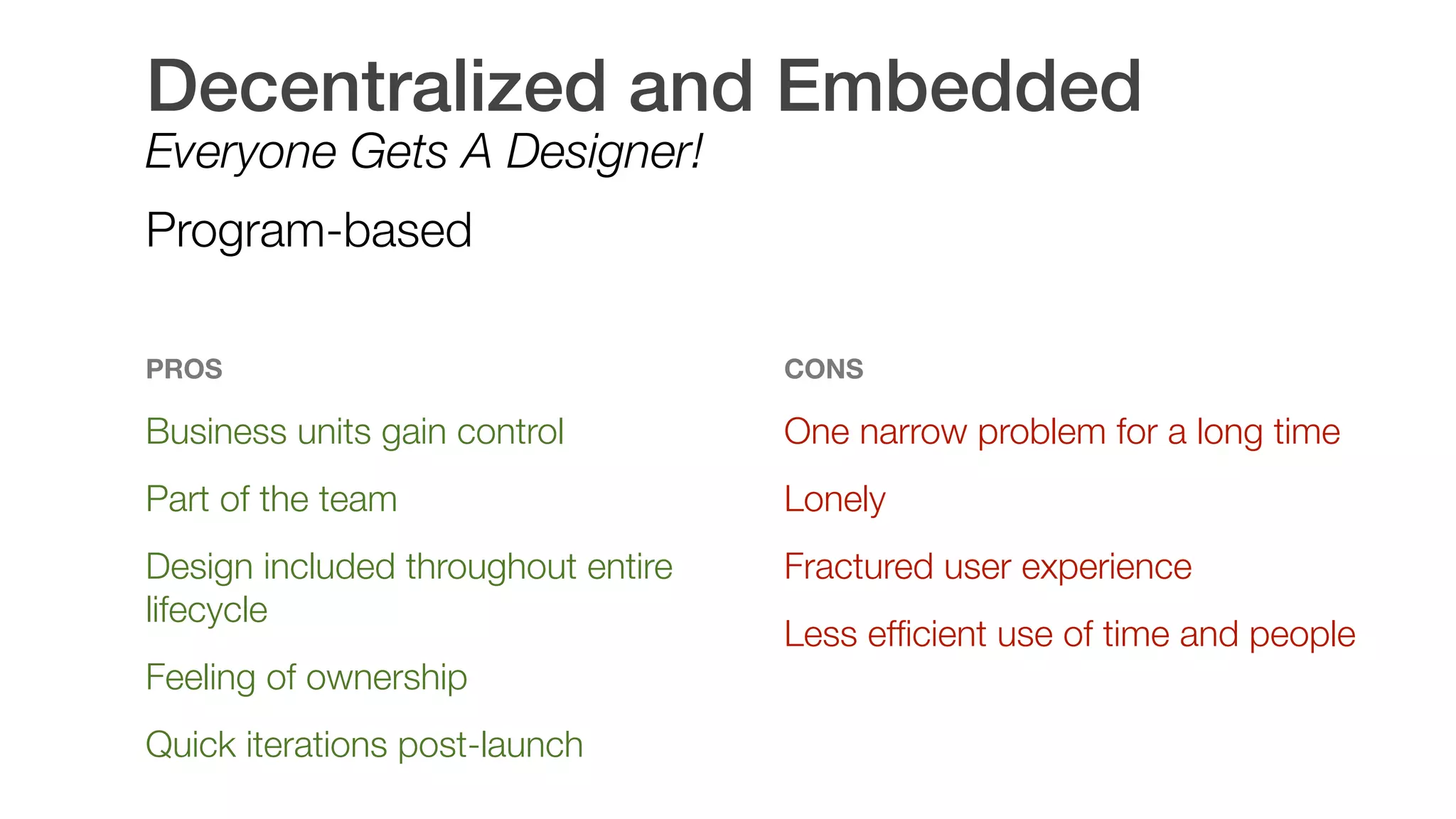 Decentralized and Embedded
Everyone Gets A Designer!
Program-based
PROS
Business units gain control
Part of the team
Design included throughout entire
lifecycle
Feeling of ownership
Quick iterations post-launch 
CONS
One narrow problem for a long time
Lonely
Fractured user experience
Less efﬁcient use of time and people
 