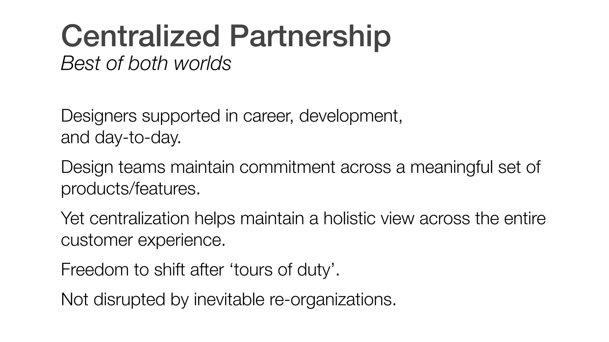 Centralized Partnership
Best of both worlds
 
Designers supported in career, development,  
and day-to-day.
Design teams maintain commitment across a meaningful set of
products/features.
Yet centralization helps maintain a holistic view across the entire
customer experience.
Freedom to shift after ‘tours of duty’.
Not disrupted by inevitable re-organizations.
 