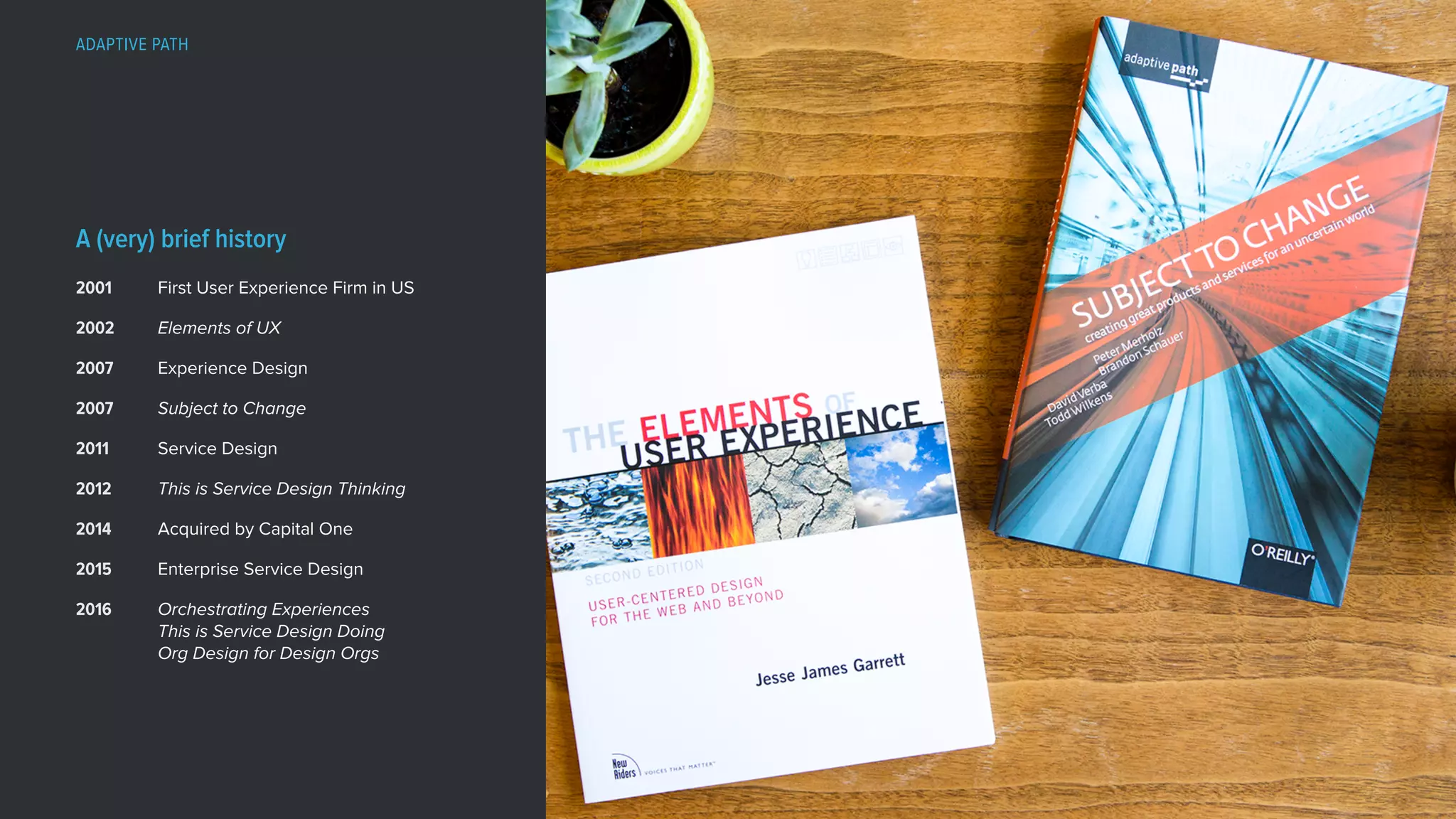 First User Experience Firm in US
Elements of UX
Experience Design
Subject to Change
Service Design
This is Service Design Thinking
Acquired by Capital One
Enterprise Service Design
Orchestrating Experiences 
This is Service Design Doing 
Org Design for Design Orgs
2001
2002
2007
2007
2011
2012
2014
2015
2016
A (very) brief history
ADAPTIVE PATH
 
