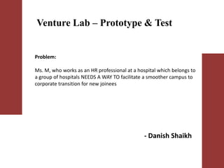 - Danish Shaikh
Venture Lab – Prototype & Test
Problem:
Ms. M, who works as an HR professional at a hospital which belongs to
a group of hospitals NEEDS A WAY TO facilitate a smoother campus to
corporate transition for new joinees
 