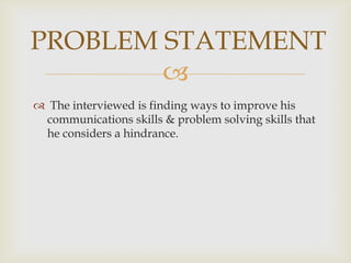 
PROBLEM STATEMENT
The interviewed is finding ways to improve his
communications skills & problem solving skills that
he considers a hindrance.