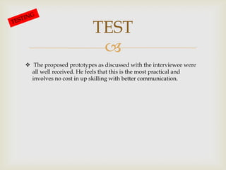 
TEST
The proposed prototypes as discussed with the interviewee were
all well received. He feels that this is the most practical and
involves no cost in up skilling with better communication.