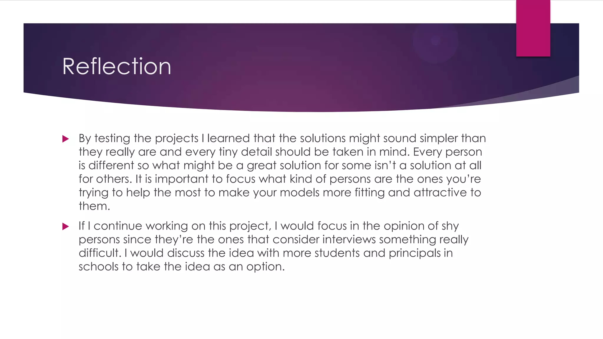 Reflection
 By testing the projects I learned that the solutions might sound simpler than
they really are and every tiny detail should be taken in mind. Every person
is different so what might be a great solution for some isn’t a solution at all
for others. It is important to focus what kind of persons are the ones you’re
trying to help the most to make your models more fitting and attractive to
them.
 If I continue working on this project, I would focus in the opinion of shy
persons since they’re the ones that consider interviews something really
difficult. I would discuss the idea with more students and principals in
schools to take the idea as an option.
 