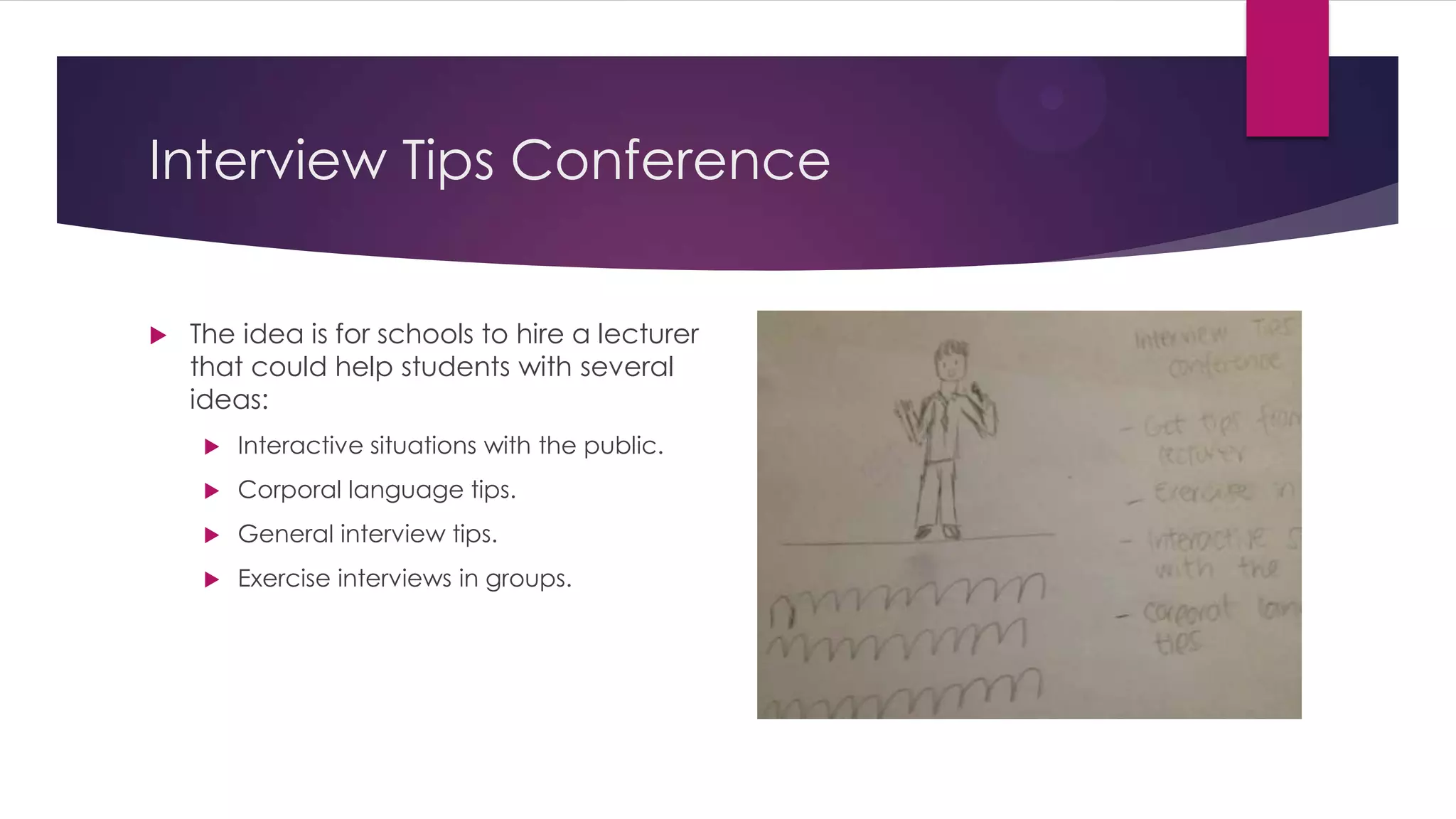 Interview Tips Conference
 The idea is for schools to hire a lecturer
that could help students with several
ideas:
 Interactive situations with the public.
 Corporal language tips.
 General interview tips.
 Exercise interviews in groups.
 