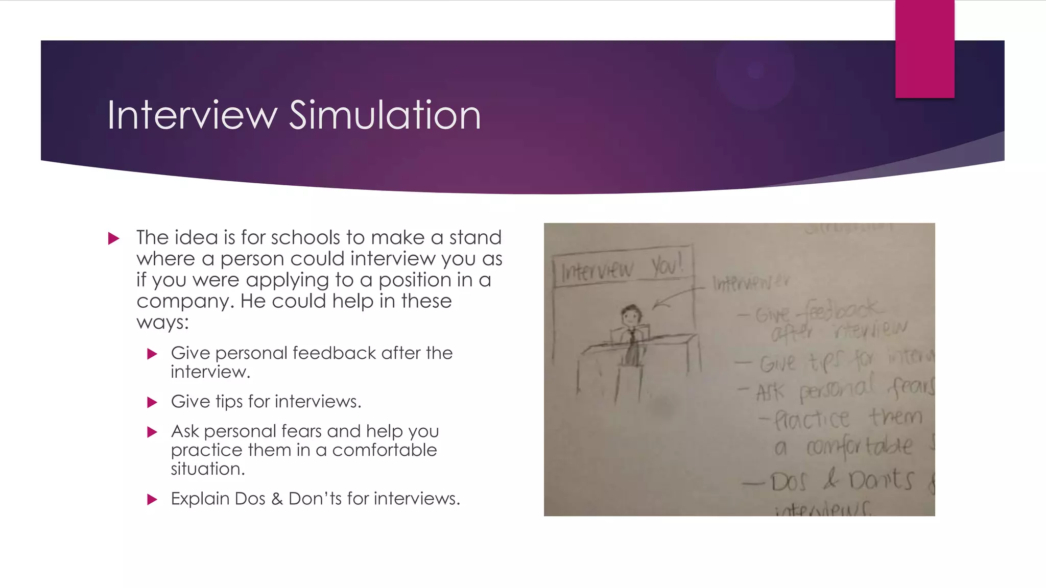 Interview Simulation
 The idea is for schools to make a stand
where a person could interview you as
if you were applying to a position in a
company. He could help in these
ways:
 Give personal feedback after the
interview.
 Give tips for interviews.
 Ask personal fears and help you
practice them in a comfortable
situation.
 Explain Dos & Don’ts for interviews.
 