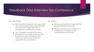 Feedback Grid: Interview Tips Conference
 Questions:
 How would shy students, who are really
the ones that feel more uncomfortable
with interviews, might feel with a
conference as interactive as this?
 Isn’t it possible to receive the tips or
information you would receive in the
conference from somewhere else
where you don’t have to feel as
exposed? Like the internet.
 Ideas:
 Get several lectures to help with the
groups instead of only one.
 Make an advice room instead of a
conference, to make a more
comfortable environment.
 