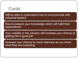 Contd..
Will be able to understand how to communicate with
industrial leaders
How to present your knowledge which will fulfill their
expectations
Your visibility in the industry will increase your chance of
getting into a good job
Increase your chance to crack interview as you know
what they are expecting
 