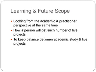 Learning & Future Scope
 Looking from the academic & practitioner
perspective at the same time
 How a person will get such number of live
projects
 To keep balance between academic study & live
projects
 