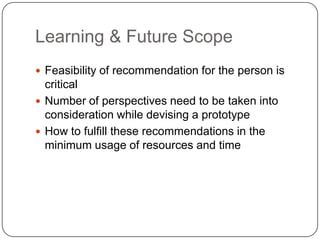 Learning & Future Scope
 Feasibility of recommendation for the person is
critical
 Number of perspectives need to be taken into
consideration while devising a prototype
 How to fulfill these recommendations in the
minimum usage of resources and time
 