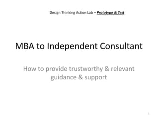 MBA to Independent Consultant
How to provide trustworthy & relevant
guidance & support
1
Design Thinking Action Lab – Prototype & Test
 