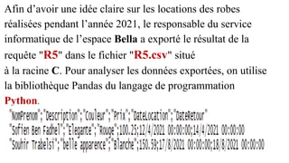 Afin d’avoir une idée claire sur les locations des robes
réalisées pendant l’année 2021, le responsable du service
informatique de l’espace Bella a exporté le résultat de la
requête "R5" dans le fichier "R5.csv" situé
à la racine C. Pour analyser les données exportées, on utilise
la bibliothèque Pandas du langage de programmation
Python.
 