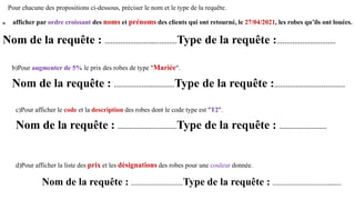 Pour chacune des propositions ci-dessous, préciser le nom et le type de la requête.
a. afficher par ordre croissant des noms et prénoms des clients qui ont retourné, le 27/04/2021, les robes qu’ils ont louées.
Nom de la requête : …………………….…………Type de la requête :…………………………
b)Pour augmenter de 5% le prix des robes de type "Mariée".
Nom de la requête : ……………….…………Type de la requête :………………………………
c)Pour afficher le code et la description des robes dont le code type est "T2".
Nom de la requête : …………………………Type de la requête : ……………………
d)Pour afficher la liste des prix et les désignations des robes pour une couleur donnée.
Nom de la requête : …………………………Type de la requête : …………………………….……
 