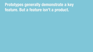 Prototypes generally demonstrate a key
feature. But a feature isn’t a product.
 