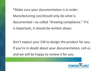*Make sure your documentation is in order.
Manufacturing can/should only do what is
documented—so called “drawing compliance.” If it
is important, it should be written down.
Don’t expect your CM to design the product for you.
If you’re in doubt about your documentation, call us
and we will be happy to review it for you.
 