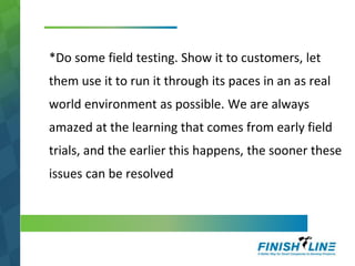 *Do some field testing. Show it to customers, let
them use it to run it through its paces in an as real
world environment as possible. We are always
amazed at the learning that comes from early field
trials, and the earlier this happens, the sooner these
issues can be resolved
 