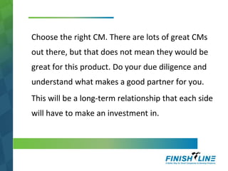 Choose the right CM. There are lots of great CMs
out there, but that does not mean they would be
great for this product. Do your due diligence and
understand what makes a good partner for you.
This will be a long-term relationship that each side
will have to make an investment in.
 