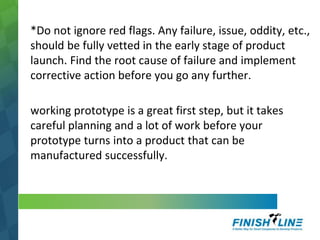 *Do not ignore red flags. Any failure, issue, oddity, etc.,
should be fully vetted in the early stage of product
launch. Find the root cause of failure and implement
corrective action before you go any further.
working prototype is a great first step, but it takes
careful planning and a lot of work before your
prototype turns into a product that can be
manufactured successfully.
 