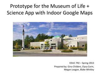 Prototype for the Museum of Life +
Science App with Indoor Google Maps

EDUC 792 – Spring 2013
Prepared by: Gina Childers, Elysa Corin,
Megan Leagon, Blake Whitley

 