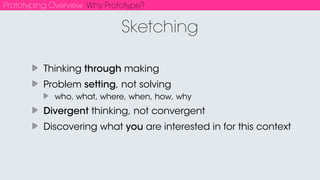 Prototyping Overview Why Prototype?
Take risks. Fail early and often.
“If you don't fail at least 90 percent of the time, you're not aiming
high enough.” -Alan Kay
You have to experience interaction & behavior
Instantiate ideas in the real world to see if they stick
Get bad/obvious ideas out of the way before you invest time/
money/commitment in production
Why Prototype?
 