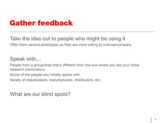 Gather feedback

Take the idea out to people who might be using it
Offer them several prototypes so they are more willing to criticise/compare.



Speak with…
People from a group/area that’s different from the one where you did your initial
research (verification).
Some of the people you initially spoke with.
Variety of stakeholders: manufacturers, distributors, etc.



What are our blind spots?



                                                                                    11
 